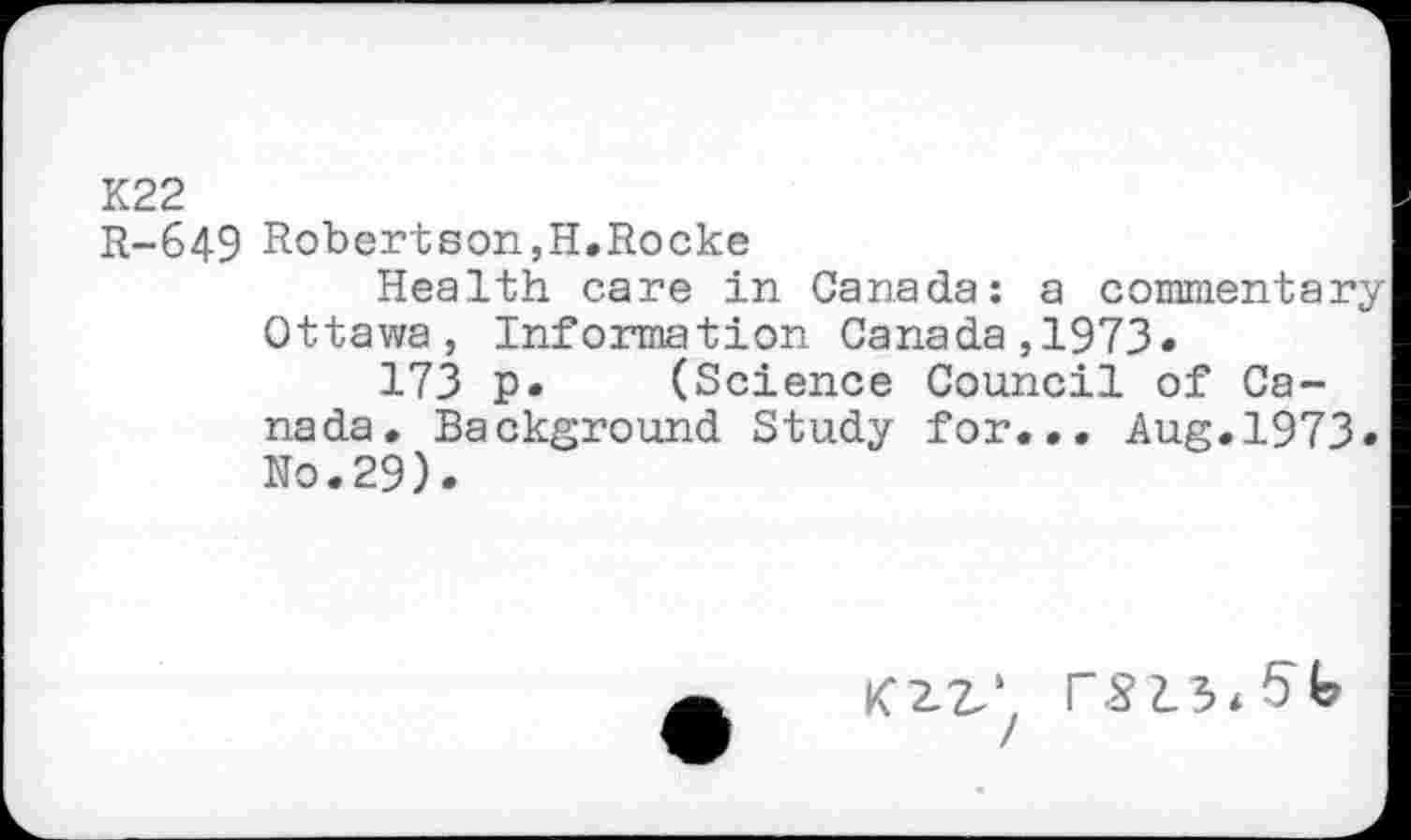 ﻿K22
R-649 Robertson,H.Rocke
Health care in Canada: a commentary Ottawa, Information Canada,1973«
173 p. (Science Council of Canada. Background Study for... Aug.1973. No.29).
